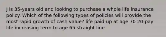 J is 35-years old and looking to purchase a whole life insurance policy. Which of the following types of policies will provide the most rapid growth of cash value? life paid-up at age 70 20-pay life increasing term to age 65 straight line