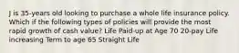 J is 35-years old looking to purchase a whole life insurance policy. Which if the following types of policies will provide the most rapid growth of cash value? Life Paid-up at Age 70 20-pay Life increasing Term to age 65 Straight Life