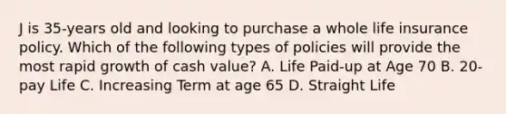 J is 35-years old and looking to purchase a whole life insurance policy. Which of the following types of policies will provide the most rapid growth of cash value? A. Life Paid-up at Age 70 B. 20-pay Life C. Increasing Term at age 65 D. Straight Life