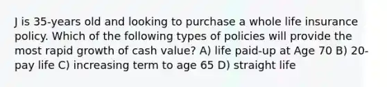 J is 35-years old and looking to purchase a whole life insurance policy. Which of the following types of policies will provide the most rapid growth of cash value? A) life paid-up at Age 70 B) 20-pay life C) increasing term to age 65 D) straight life