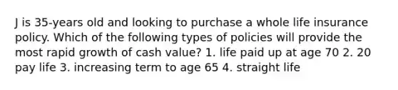 J is 35-years old and looking to purchase a whole life insurance policy. Which of the following types of policies will provide the most rapid growth of cash value? 1. life paid up at age 70 2. 20 pay life 3. increasing term to age 65 4. straight life