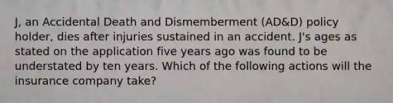 J, an Accidental Death and Dismemberment (AD&D) policy holder, dies after injuries sustained in an accident. J's ages as stated on the application five years ago was found to be understated by ten years. Which of the following actions will the insurance company take?