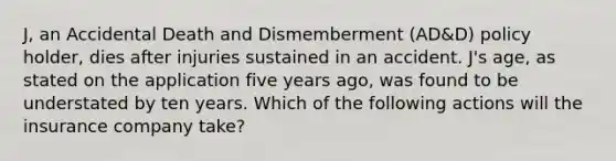 J, an Accidental Death and Dismemberment (AD&D) policy holder, dies after injuries sustained in an accident. J's age, as stated on the application five years ago, was found to be understated by ten years. Which of the following actions will the insurance company take?