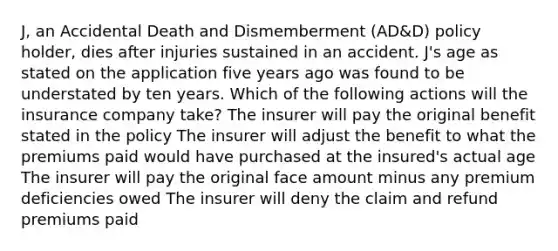 J, an Accidental Death and Dismemberment (AD&D) policy holder, dies after injuries sustained in an accident. J's age as stated on the application five years ago was found to be understated by ten years. Which of the following actions will the insurance company take? The insurer will pay the original benefit stated in the policy The insurer will adjust the benefit to what the premiums paid would have purchased at the insured's actual age The insurer will pay the original face amount minus any premium deficiencies owed The insurer will deny the claim and refund premiums paid