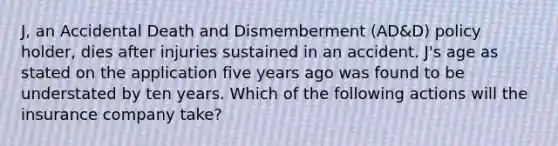 J, an Accidental Death and Dismemberment (AD&D) policy holder, dies after injuries sustained in an accident. J's age as stated on the application five years ago was found to be understated by ten years. Which of the following actions will the insurance company take?