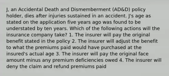 J, an Accidental Death and Dismemberment (AD&D) policy holder, dies after injuries sustained in an accident. J's age as stated on the application five years ago was found to be understated by ten years. Which of the following actions will the insurance company take? 1. The insurer will pay the original benefit stated in the policy 2. The insurer will adjust the benefit to what the premiums paid would have purchased at the insured's actual age 3. The insurer will pay the original face amount minus any premium deficiencies owed 4. The insurer will deny the claim and refund premiums paid