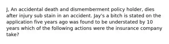 J, An accidental death and dismemberment policy holder, dies after injury sub stain in an accident. Jay's a bitch is stated on the application five years ago was found to be understated by 10 years which of the following actions were the insurance company take?