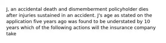 J, an accidental death and dismemberment policyholder dies after injuries sustained in an accident. J's age as stated on the application five years ago was found to be understated by 10 years which of the following actions will the insurance company take