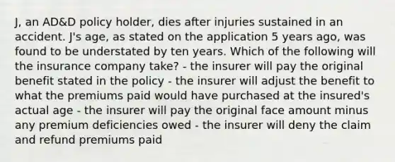 J, an AD&D policy holder, dies after injuries sustained in an accident. J's age, as stated on the application 5 years ago, was found to be understated by ten years. Which of the following will the insurance company take? - the insurer will pay the original benefit stated in the policy - the insurer will adjust the benefit to what the premiums paid would have purchased at the insured's actual age - the insurer will pay the original face amount minus any premium deficiencies owed - the insurer will deny the claim and refund premiums paid