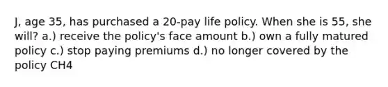 J, age 35, has purchased a 20-pay life policy. When she is 55, she will? a.) receive the policy's face amount b.) own a fully matured policy c.) stop paying premiums d.) no longer covered by the policy CH4