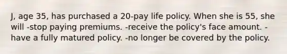 J, age 35, has purchased a 20-pay life policy. When she is 55, she will -stop paying premiums. -receive the policy's face amount. -have a fully matured policy. -no longer be covered by the policy.