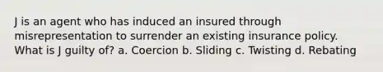 J is an agent who has induced an insured through misrepresentation to surrender an existing insurance policy. What is J guilty of? a. Coercion b. Sliding c. Twisting d. Rebating