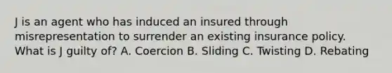 J is an agent who has induced an insured through misrepresentation to surrender an existing insurance policy. What is J guilty of? A. Coercion B. Sliding C. Twisting D. Rebating