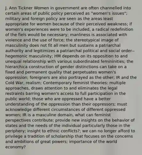 J. Ann Tickner Women in government are often channelled into certain areas of public policy perceived as "women's issues"; military and foreign policy are seen as the areas least appropriate for women because of their perceived weakness; if women's experiences were to be included, a radical redefinition of the fiels would be necessary; manliness is associated with violence and the use of force; the stereotypical image of masculinity does not fit all men but sustains a patriarchal authority and legitimizes a patriarchal political and social order--hegemonic masculinity; HM depends on its opposition to and unequal relationship with various subordinated femininities; the hierarchica construction of gender distinctions can take on a fixed and permanent quality that perpetuates women's oppression; foreigners are also portrayed as the other; IR and the Cold War, realism; Contemporary feminist theories: multiple approaches, draws attention to and eliminates the legal restraints barring women's access to full participation in the public world; those who are oppressed have a better understanding of the oppression than their oppressors; must acknowledge different circumstances of different oppressed women; IR is a masculine domain, what can feminist perspectives contribute; provide new insights on the behavior of states and the needs of the individual particularly those in the periphery; insight to ethnic conflicts?; we can no longer afford to privilege a tradition of scholarship that focuses on the concerns and ambitions of great powers; importance of the world economy?