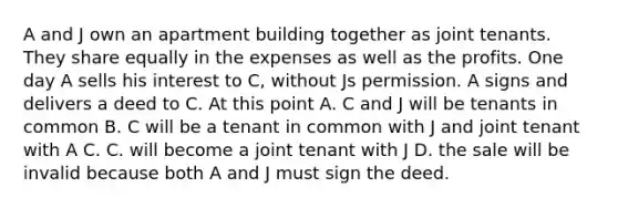 A and J own an apartment building together as joint tenants. They share equally in the expenses as well as the profits. One day A sells his interest to C, without Js permission. A signs and delivers a deed to C. At this point A. C and J will be tenants in common B. C will be a tenant in common with J and joint tenant with A C. C. will become a joint tenant with J D. the sale will be invalid because both A and J must sign the deed.