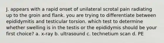 J. appears with a rapid onset of unilateral scrotal pain radiating up to the groin and flank. you are trying to differentiate between epididymitis and testicular torsion. which test to determine whether swelling is in the testis or the epididymis should be your first choice? a. x-ray b. ultrasound c. technetium scan d. PE