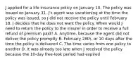 J applied for a life insurance policy on January 10. The policy was issued on January 31. J's agent was vacationing at the time the policy was issued, so J did not receive the policy until February 18. J decides that he does not want the policy. When would J need to return the policy to the insurer in order to receive a full refund of premium paid? A. Anytime, because the agent did not deliver the policy promptly B. February 28th, or 10 days after the time the policy is delivered C. The time varies from one policy to another D. It was already too late when J received the policy because the 10-day free-look period had expired