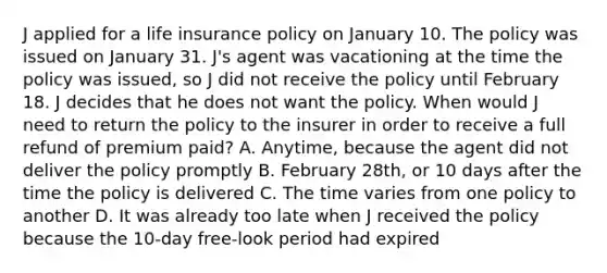 J applied for a life insurance policy on January 10. The policy was issued on January 31. J's agent was vacationing at the time the policy was issued, so J did not receive the policy until February 18. J decides that he does not want the policy. When would J need to return the policy to the insurer in order to receive a full refund of premium paid? A. Anytime, because the agent did not deliver the policy promptly B. February 28th, or 10 days after the time the policy is delivered C. The time varies from one policy to another D. It was already too late when J received the policy because the 10-day free-look period had expired