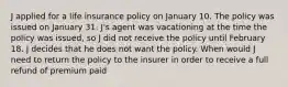 J applied for a life insurance policy on January 10. The policy was issued on January 31. J's agent was vacationing at the time the policy was issued, so J did not receive the policy until February 18. J decides that he does not want the policy. When would J need to return the policy to the insurer in order to receive a full refund of premium paid