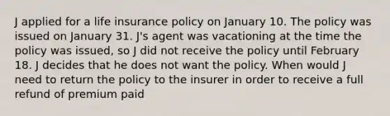 J applied for a life insurance policy on January 10. The policy was issued on January 31. J's agent was vacationing at the time the policy was issued, so J did not receive the policy until February 18. J decides that he does not want the policy. When would J need to return the policy to the insurer in order to receive a full refund of premium paid