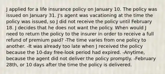 J applied for a life insurance policy on January 10. The policy was issued on January 31. J's agent was vacationing at the time the policy was issued, so J did not receive the policy until February 18. J decides that he does not want the policy. When would J need to return the policy to the insurer in order to receive a full refund of premium paid? -The time varies from one policy to another. -It was already too late when J received the policy because the 10-day free-look period had expired. -Anytime, because the agent did not deliver the policy promptly. -February 28th, or 10 days after the time the policy is delivered.