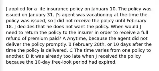 J applied for a life insurance policy on January 10. The policy was issued on January 31. J's agent was vacationing at the time the policy was issued, so J did not receive the policy until February 18. J decides that he does not want the policy. When would J need to return the policy to the insurer in order to receive a full refund of premium paid? A Anytime, because the agent did not deliver the policy promptly. B February 28th, or 10 days after the time the policy is delivered. C The time varies from one policy to another. D It was already too late when J received the policy because the 10-day free-look period had expired.