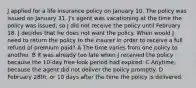 J applied for a life insurance policy on January 10. The policy was issued on January 31. J's agent was vacationing at the time the policy was issued, so J did not receive the policy until February 18. J decides that he does not want the policy. When would J need to return the policy to the insurer in order to receive a full refund of premium paid? A The time varies from one policy to another. B It was already too late when J received the policy because the 10-day free-look period had expired. C Anytime, because the agent did not deliver the policy promptly. D February 28th, or 10 days after the time the policy is delivered.