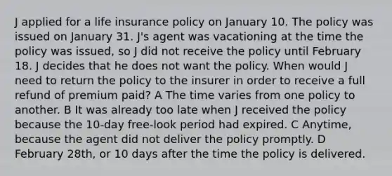 J applied for a life insurance policy on January 10. The policy was issued on January 31. J's agent was vacationing at the time the policy was issued, so J did not receive the policy until February 18. J decides that he does not want the policy. When would J need to return the policy to the insurer in order to receive a full refund of premium paid? A The time varies from one policy to another. B It was already too late when J received the policy because the 10-day free-look period had expired. C Anytime, because the agent did not deliver the policy promptly. D February 28th, or 10 days after the time the policy is delivered.