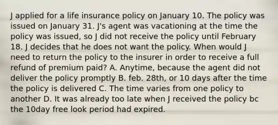 J applied for a life insurance policy on January 10. The policy was issued on January 31. J's agent was vacationing at the time the policy was issued, so J did not receive the policy until February 18. J decides that he does not want the policy. When would J need to return the policy to the insurer in order to receive a full refund of premium paid? A. Anytime, because the agent did not deliver the policy promptly B. feb. 28th, or 10 days after the time the policy is delivered C. The time varies from one policy to another D. It was already too late when J received the policy bc the 10day free look period had expired.