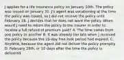 J applies for a life insurance policy on January 10th. The policy was issued on January 31. J's agent was vacationing at the time the policy was issued, so J did not receive the policy until February 18. J decides that he does not want the policy. When would J need to return the policy to the insurer in order to receive a full refund of premium paid? A. The time varies from one policy to another B. It was already too late when J received the policy because the 10-day free-look period had expired. C. Anytime, because the agent did not deliver the policy promptly D. February 28th, or 10 days after the time the policy is delivered