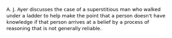 A. J. Ayer discusses the case of a superstitious man who walked under a ladder to help make the point that a person doesn't have knowledge if that person arrives at a belief by a process of reasoning that is not generally reliable.