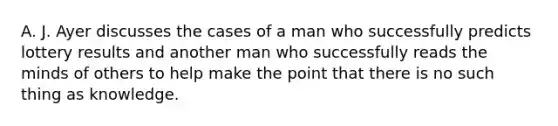 A. J. Ayer discusses the cases of a man who successfully predicts lottery results and another man who successfully reads the minds of others to help make the point that there is no such thing as knowledge.