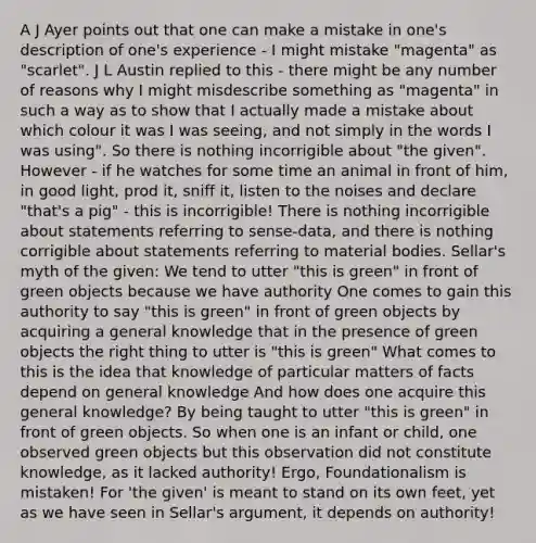 A J Ayer points out that one can make a mistake in one's description of one's experience - I might mistake "magenta" as "scarlet". J L Austin replied to this - there might be any number of reasons why I might misdescribe something as "magenta" in such a way as to show that I actually made a mistake about which colour it was I was seeing, and not simply in the words I was using". So there is nothing incorrigible about "the given". However - if he watches for some time an animal in front of him, in good light, prod it, sniff it, listen to the noises and declare "that's a pig" - this is incorrigible! There is nothing incorrigible about statements referring to sense-data, and there is nothing corrigible about statements referring to material bodies. Sellar's myth of the given: We tend to utter "this is green" in front of green objects because we have authority One comes to gain this authority to say "this is green" in front of green objects by acquiring a general knowledge that in the presence of green objects the right thing to utter is "this is green" What comes to this is the idea that knowledge of particular matters of facts depend on general knowledge And how does one acquire this general knowledge? By being taught to utter "this is green" in front of green objects. So when one is an infant or child, one observed green objects but this observation did not constitute knowledge, as it lacked authority! Ergo, Foundationalism is mistaken! For 'the given' is meant to stand on its own feet, yet as we have seen in Sellar's argument, it depends on authority!
