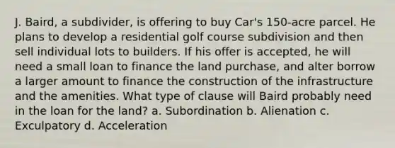 J. Baird, a subdivider, is offering to buy Car's 150-acre parcel. He plans to develop a residential golf course subdivision and then sell individual lots to builders. If his offer is accepted, he will need a small loan to finance the land purchase, and alter borrow a larger amount to finance the construction of the infrastructure and the amenities. What type of clause will Baird probably need in the loan for the land? a. Subordination b. Alienation c. Exculpatory d. Acceleration