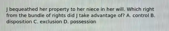 J bequeathed her property to her niece in her will. Which right from the bundle of rights did J take advantage of? A. control B. disposition C. exclusion D. possession