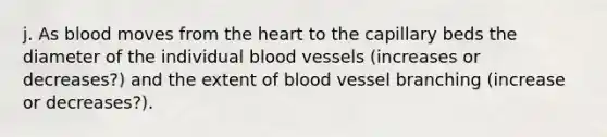 j. As blood moves from the heart to the capillary beds the diameter of the individual blood vessels (increases or decreases?) and the extent of blood vessel branching (increase or decreases?).