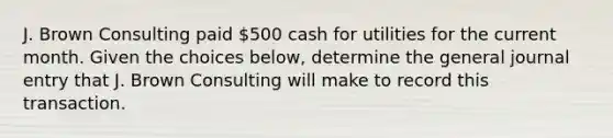 J. Brown Consulting paid 500 cash for utilities for the current month. Given the choices below, determine the general journal entry that J. Brown Consulting will make to record this transaction.