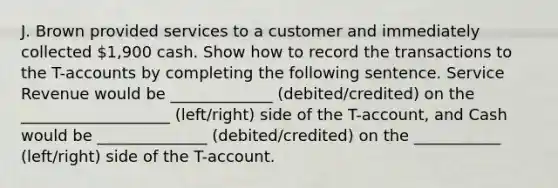 J. Brown provided services to a customer and immediately collected 1,900 cash. Show how to record the transactions to the T-accounts by completing the following sentence. Service Revenue would be _____________ (debited/credited) on the ___________________ (left/right) side of the T-account, and Cash would be ______________ (debited/credited) on the ___________ (left/right) side of the T-account.