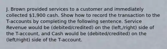 J. Brown provided services to a customer and immediately collected 1,900 cash. Show how to record the transaction to the T-accounts by completing the following sentence. Service Revenue would be (debited/credited) on the (left,/right) side of the T-account, and Cash would be (debited/credited) on the (left/right) side of the T-account.