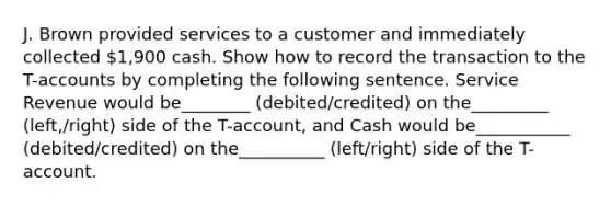 J. Brown provided services to a customer and immediately collected 1,900 cash. Show how to record the transaction to the T-accounts by completing the following sentence. Service Revenue would be________ (debited/credited) on the_________ (left,/right) side of the T-account, and Cash would be___________ (debited/credited) on the__________ (left/right) side of the T-account.