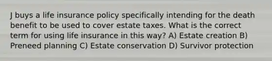 J buys a life insurance policy specifically intending for the death benefit to be used to cover estate taxes. What is the correct term for using life insurance in this way? A) Estate creation B) Preneed planning C) Estate conservation D) Survivor protection