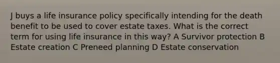 J buys a life insurance policy specifically intending for the death benefit to be used to cover estate taxes. What is the correct term for using life insurance in this way? A Survivor protection B Estate creation C Preneed planning D Estate conservation