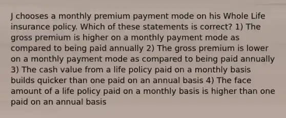 J chooses a monthly premium payment mode on his Whole Life insurance policy. Which of these statements is correct? 1) The gross premium is higher on a monthly payment mode as compared to being paid annually 2) The gross premium is lower on a monthly payment mode as compared to being paid annually 3) The cash value from a life policy paid on a monthly basis builds quicker than one paid on an annual basis 4) The face amount of a life policy paid on a monthly basis is higher than one paid on an annual basis