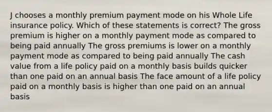 J chooses a monthly premium payment mode on his Whole Life insurance policy. Which of these statements is correct? The gross premium is higher on a monthly payment mode as compared to being paid annually The gross premiums is lower on a monthly payment mode as compared to being paid annually The cash value from a life policy paid on a monthly basis builds quicker than one paid on an annual basis The face amount of a life policy paid on a monthly basis is higher than one paid on an annual basis