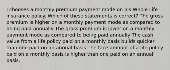 J chooses a monthly premium payment mode on his Whole Life insurance policy. Which of these statements is correct? The gross premium is higher on a monthly payment mode as compared to being paid annually The gross premium is lower on a monthly payment mode as compared to being paid annually The cash value from a life policy paid on a monthly basis builds quicker than one paid on an annual basis The face amount of a life policy paid on a monthly basis is higher than one paid on an annual basis.