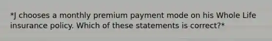 *J chooses a monthly premium payment mode on his Whole Life insurance policy. Which of these statements is correct?*