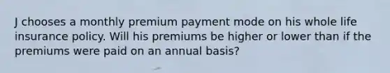 J chooses a monthly premium payment mode on his whole life insurance policy. Will his premiums be higher or lower than if the premiums were paid on an annual basis?