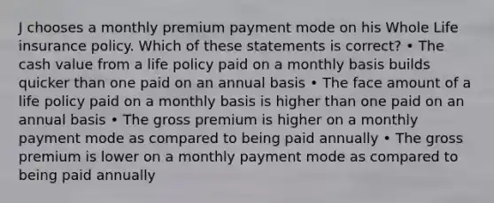 J chooses a monthly premium payment mode on his Whole Life insurance policy. Which of these statements is correct? • The cash value from a life policy paid on a monthly basis builds quicker than one paid on an annual basis • The face amount of a life policy paid on a monthly basis is higher than one paid on an annual basis • The gross premium is higher on a monthly payment mode as compared to being paid annually • The gross premium is lower on a monthly payment mode as compared to being paid annually