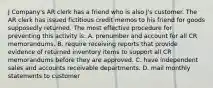 J Company's AR clerk has a friend who is also J's customer. The AR clerk has issued fictitious credit memos to his friend for goods supposedly returned. The most effective procedure for preventing this activity is: A. prenumber and account for all CR memorandums. B. require receiving reports that provide evidence of returned inventory items to support all CR memorandums before they are approved. C. have independent sales and accounts receivable departments. D. mail monthly statements to customer