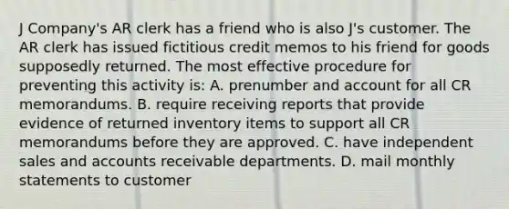 J Company's AR clerk has a friend who is also J's customer. The AR clerk has issued fictitious credit memos to his friend for goods supposedly returned. The most effective procedure for preventing this activity is: A. prenumber and account for all CR memorandums. B. require receiving reports that provide evidence of returned inventory items to support all CR memorandums before they are approved. C. have independent sales and accounts receivable departments. D. mail monthly statements to customer